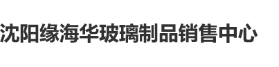 操逼.com沈阳缘海华玻璃制品销售中心